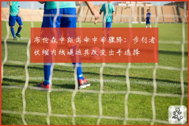 布伦森中距离命中率骤降：步行者收缩内线逼迫其改变出手选择