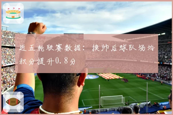 近五轮联赛数据：换帅后球队场均积分提升0.8分
