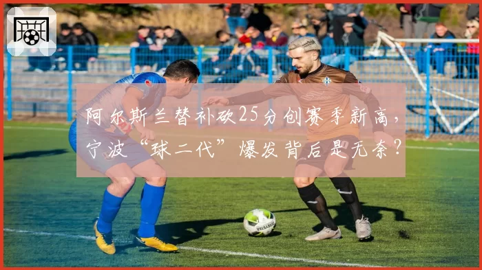 阿尔斯兰替补砍25分创赛季新高,宁波“球二代”爆发背后是无奈?
