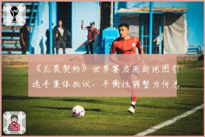 《无畏契约》世界赛启用新地图引选手集体抗议,平衡性调整为何总慢半拍?