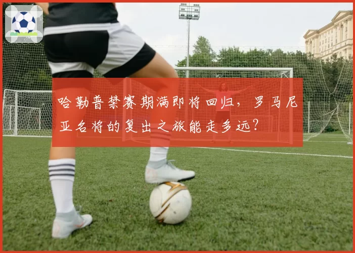 哈勒普禁赛期满即将回归,罗马尼亚名将的复出之旅能走多远?