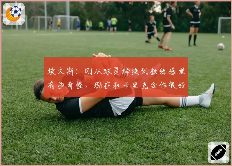 埃文斯：刚从球员转换到教练感觉有些奇怪，现在和卡里克合作很好