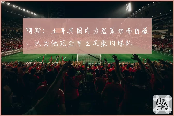 阿斯：土耳其国内为居莱尔而自豪，认为他完全可立足豪门球队