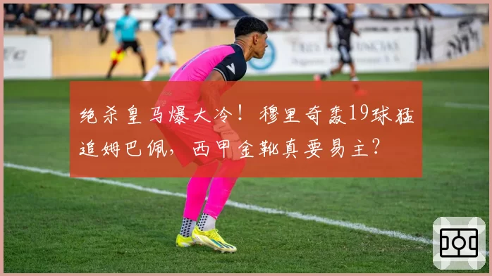 绝杀皇马爆大冷！穆里奇轰19球猛追姆巴佩，西甲金靴真要易主？