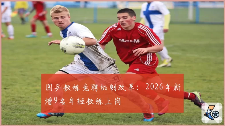 国乒教练竞聘机制改革：2026年新增9名年轻教练上岗