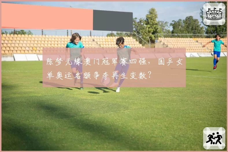 陈梦无缘澳门冠军赛四强,国乒女单奥运名额争夺再生变数?