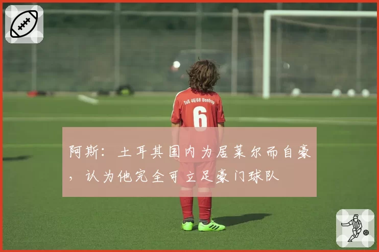 阿斯：土耳其国内为居莱尔而自豪，认为他完全可立足豪门球队