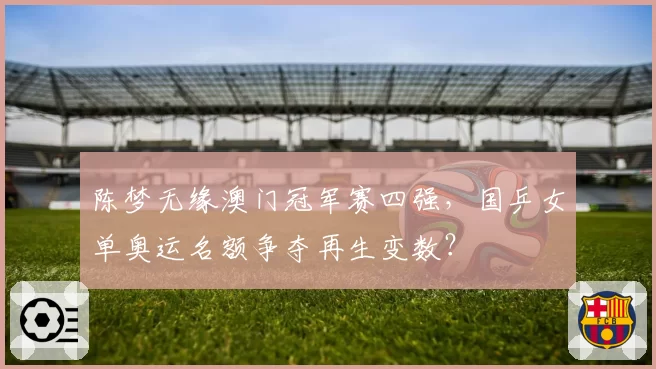 陈梦无缘澳门冠军赛四强,国乒女单奥运名额争夺再生变数?