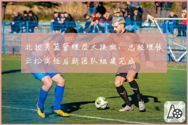 北控男篮管理层大换血,总经理张云松离任后新团队组建完成