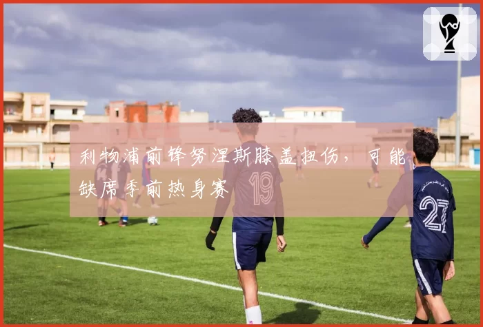 利物浦前锋努涅斯膝盖扭伤,可能缺席季前热身赛