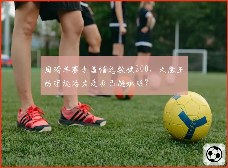 周琦单赛季盖帽总数破200,大魔王防守统治力是否已超姚明?