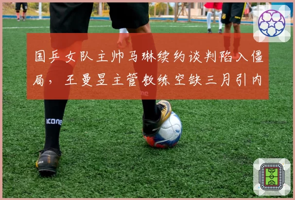 国乒女队主帅马琳续约谈判陷入僵局,王曼昱主管教练空缺三月引内讧担忧