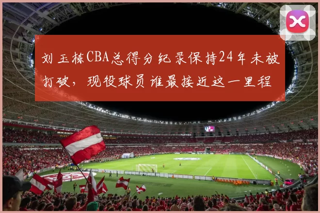 刘玉栋CBA总得分纪录保持24年未被打破,现役球员谁最接近这一里程碑?