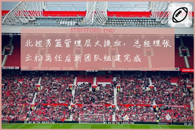 北控男篮管理层大换血,总经理张云松离任后新团队组建完成