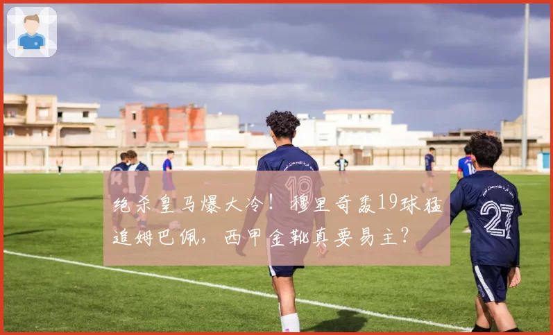 绝杀皇马爆大冷!穆里奇轰19球猛追姆巴佩,西甲金靴真要易主?