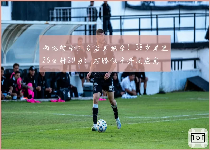 两记续命三分后丢绝杀!38岁库里26分钟29分:右膝似乎并没痊愈