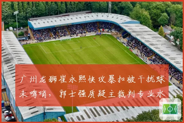 广州龙狮崔永熙快攻暴扣被干扰球未鸣哨，郭士强质疑主裁判专业水准