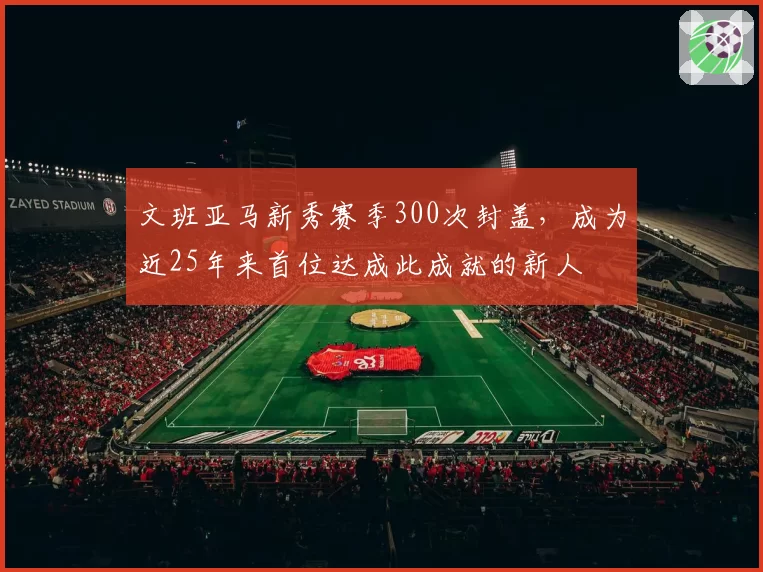 文班亚马新秀赛季300次封盖，成为近25年来首位达成此成就的新人