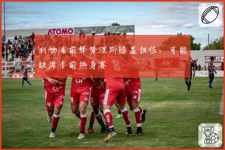 利物浦前锋努涅斯膝盖扭伤,可能缺席季前热身赛