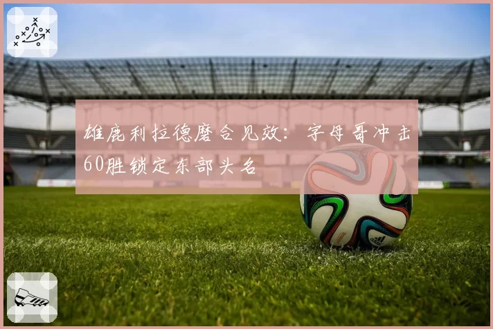 雄鹿利拉德磨合见效：字母哥冲击60胜锁定东部头名