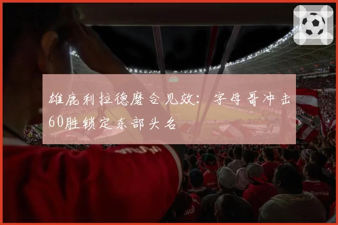 雄鹿利拉德磨合见效：字母哥冲击60胜锁定东部头名