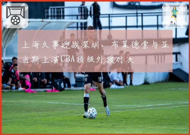 上海久事迎战深圳，布莱德索与亚当斯上演CBA顶级外援对决