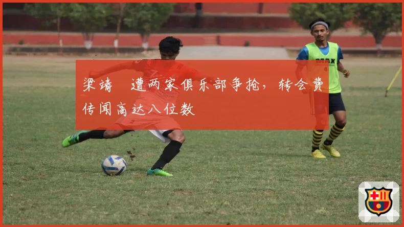 梁靖崑遭两家俱乐部争抢,转会费传闻高达八位数