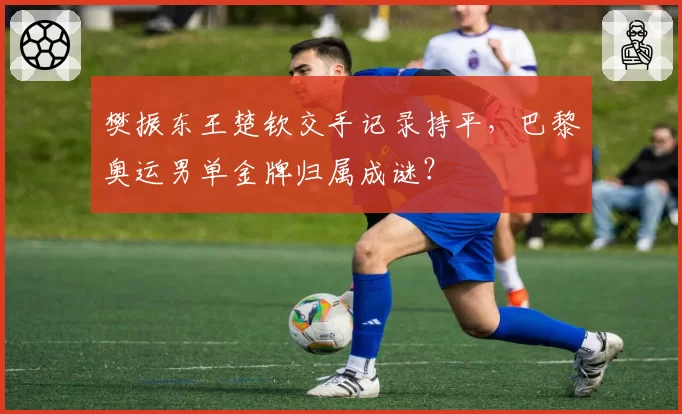 樊振东王楚钦交手记录持平,巴黎奥运男单金牌归属成谜?