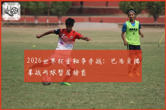 2026世界杯金靴争夺战:巴洛贡揭幕战两球暂居榜首