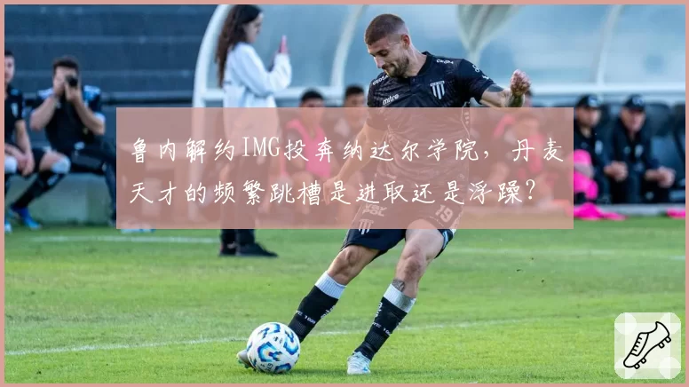 鲁内解约IMG投奔纳达尔学院，丹麦天才的频繁跳槽是进取还是浮躁？