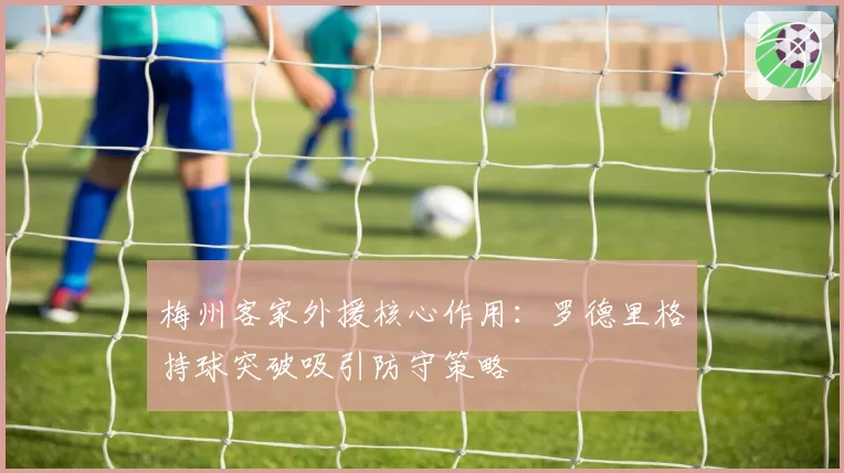 梅州客家外援核心作用：罗德里格持球突破吸引防守策略