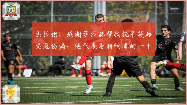 杰拉德：感谢萨拉赫帮我抚平英超无冠伤痛，他代表着利物浦的一个时代