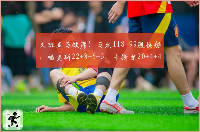 文班亚马缺席！马刺118-99胜快船，福克斯22+8+5+3，卡斯尔20+4+4