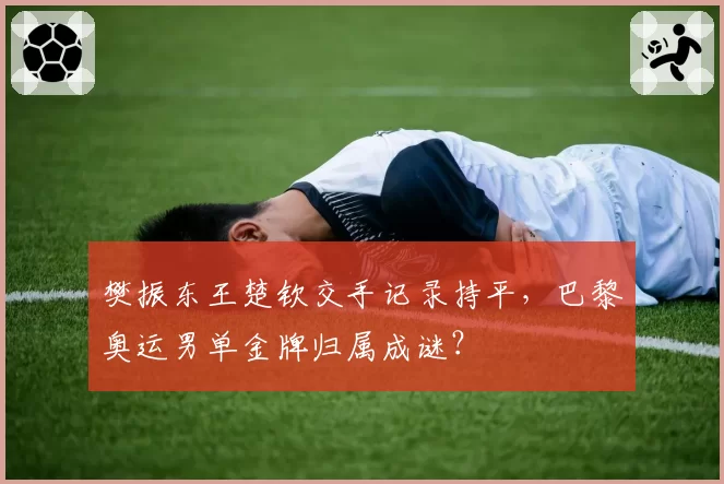 樊振东王楚钦交手记录持平,巴黎奥运男单金牌归属成谜?