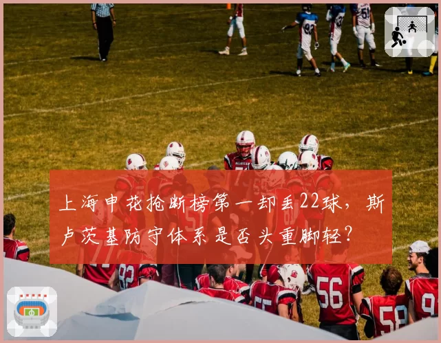上海申花抢断榜第一却丢22球，斯卢茨基防守体系是否头重脚轻？