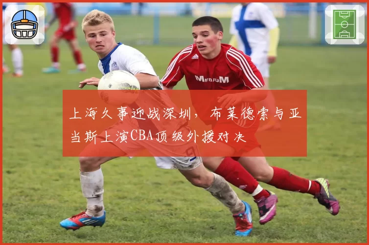 上海久事迎战深圳，布莱德索与亚当斯上演CBA顶级外援对决