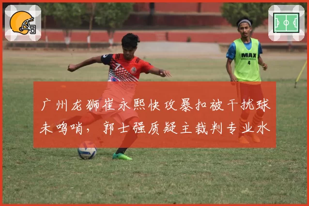 广州龙狮崔永熙快攻暴扣被干扰球未鸣哨，郭士强质疑主裁判专业水准