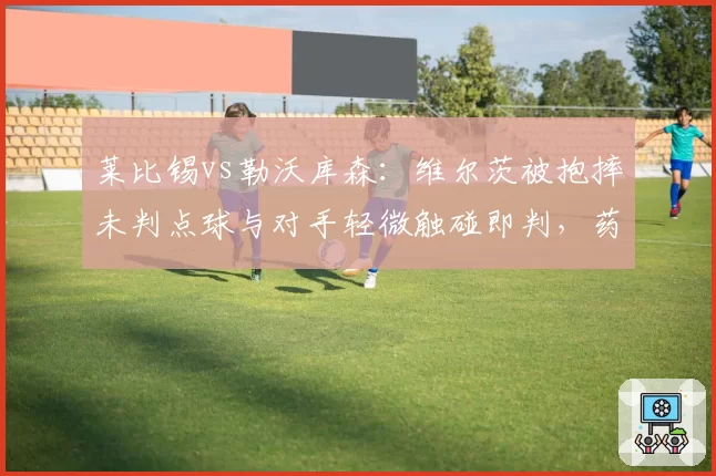 莱比锡vs勒沃库森：维尔茨被抱摔未判点球与对手轻微触碰即判，药厂主帅怒斥双标