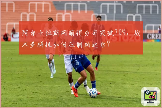 阿尔卡拉斯网前得分率突破70%,战术多样性如何压制纳达尔?