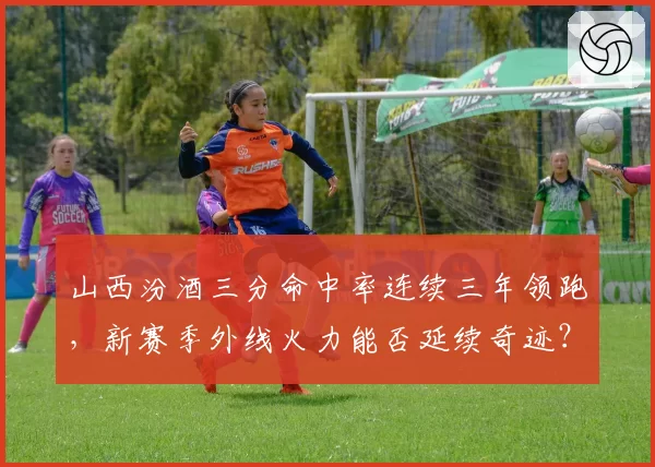 山西汾酒三分命中率连续三年领跑，新赛季外线火力能否延续奇迹？