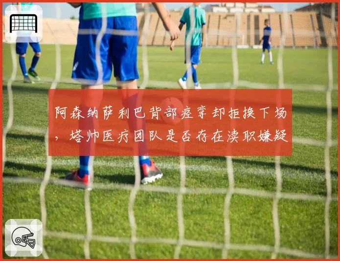 阿森纳萨利巴背部痉挛却拒换下场,塔帅医疗团队是否存在渎职嫌疑?