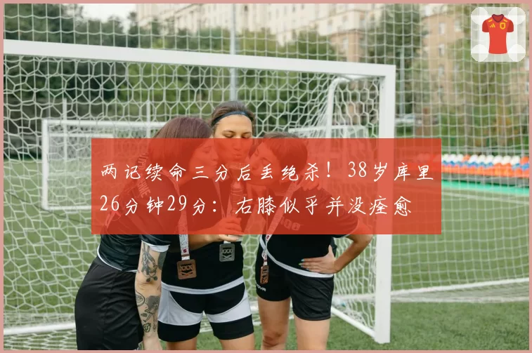 两记续命三分后丢绝杀！38岁库里26分钟29分：右膝似乎并没痊愈